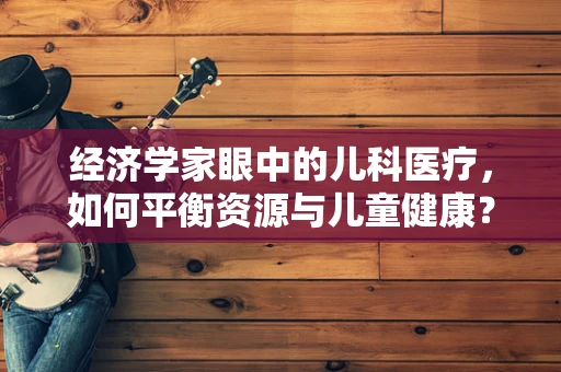 经济学家眼中的儿科医疗，如何平衡资源与儿童健康？