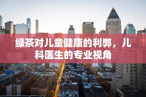 绿茶对儿童健康的利弊，儿科医生的专业视角