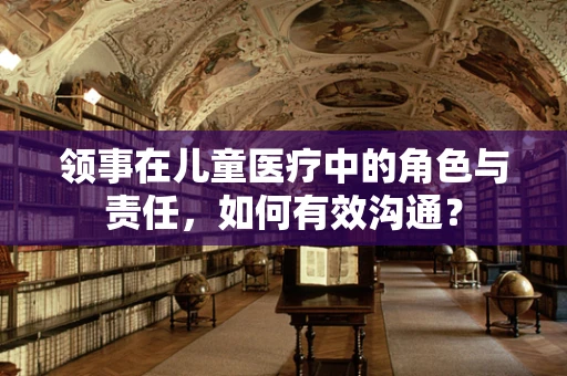 领事在儿童医疗中的角色与责任，如何有效沟通？