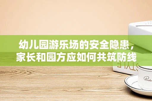幼儿园游乐场的安全隐患，家长和园方应如何共筑防线？