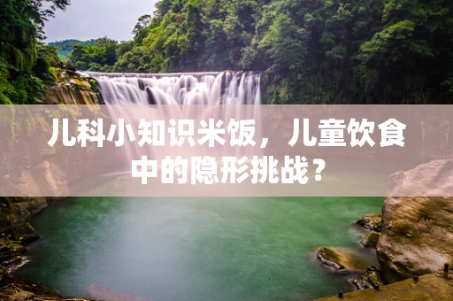 儿科小知识米饭，儿童饮食中的隐形挑战？