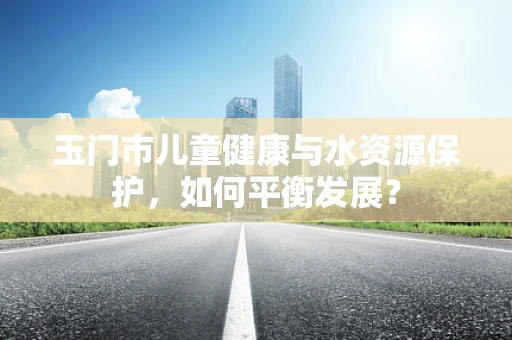 玉门市儿童健康与水资源保护，如何平衡发展？