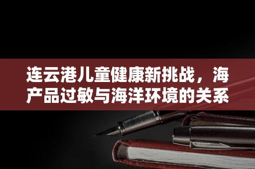 连云港儿童健康新挑战，海产品过敏与海洋环境的关系探析