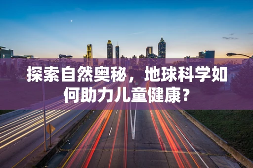 探索自然奥秘，地球科学如何助力儿童健康？