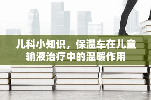 儿科小知识，保温车在儿童输液治疗中的温暖作用