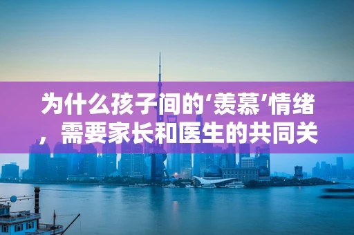 为什么孩子间的‘羡慕’情绪，需要家长和医生的共同关注？