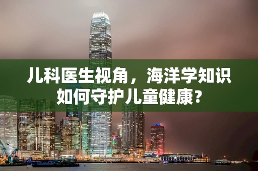 儿科医生视角，海洋学知识如何守护儿童健康？