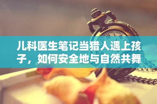 儿科医生笔记当猎人遇上孩子，如何安全地与自然共舞？