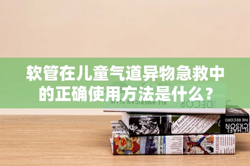 软管在儿童气道异物急救中的正确使用方法是什么？