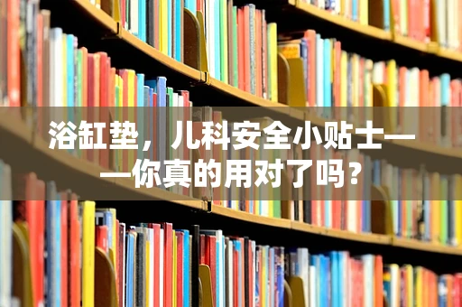 浴缸垫，儿科安全小贴士——你真的用对了吗？