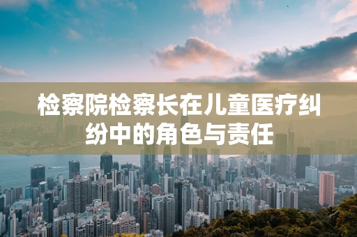 检察院检察长在儿童医疗纠纷中的角色与责任