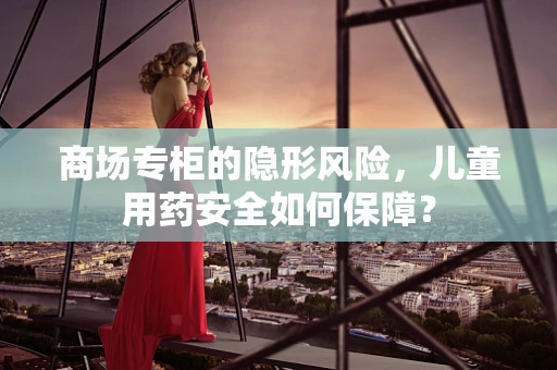 商场专柜的隐形风险，儿童用药安全如何保障？