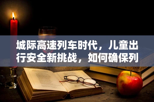 城际高速列车时代，儿童出行安全新挑战，如何确保列车上的儿童健康与舒适？