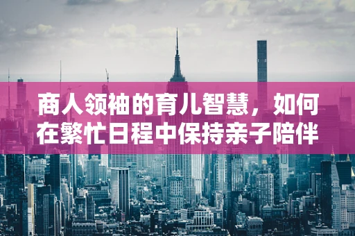商人领袖的育儿智慧，如何在繁忙日程中保持亲子陪伴？