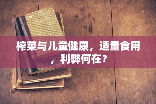 榨菜与儿童健康，适量食用，利弊何在？