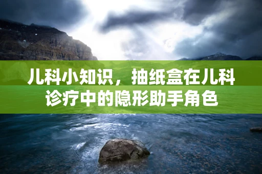 儿科小知识，抽纸盒在儿科诊疗中的隐形助手角色