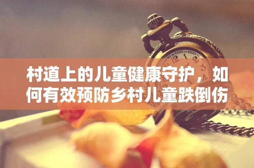 村道上的儿童健康守护，如何有效预防乡村儿童跌倒伤害？
