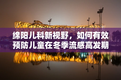 绵阳儿科新视野，如何有效预防儿童在冬季流感高发期的健康挑战？