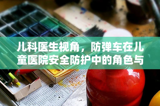 儿科医生视角，防弹车在儿童医院安全防护中的角色与考量
