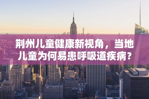 荆州儿童健康新视角，当地儿童为何易患呼吸道疾病？