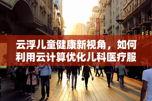 云浮儿童健康新视角，如何利用云计算优化儿科医疗服务？