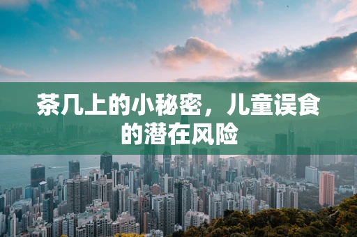 茶几上的小秘密，儿童误食的潜在风险
