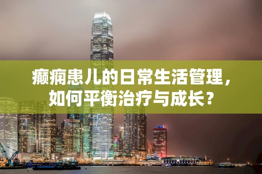 癫痫患儿的日常生活管理，如何平衡治疗与成长？