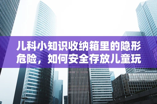 儿科小知识收纳箱里的隐形危险，如何安全存放儿童玩具与用品？