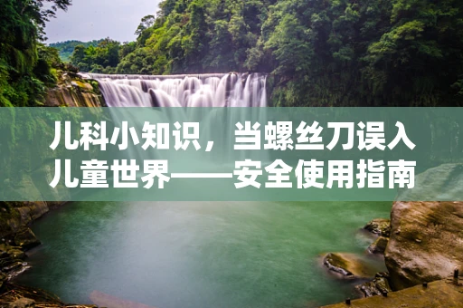 儿科小知识，当螺丝刀误入儿童世界——安全使用指南