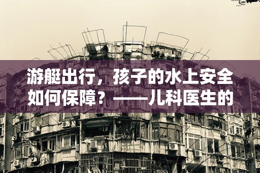 游艇出行，孩子的水上安全如何保障？——儿科医生的视角