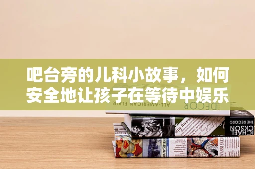 吧台旁的儿科小故事，如何安全地让孩子在等待中娱乐？