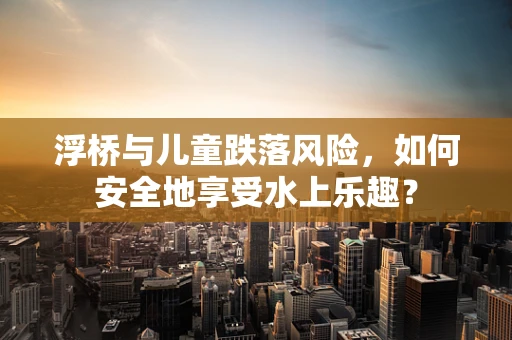 浮桥与儿童跌落风险，如何安全地享受水上乐趣？