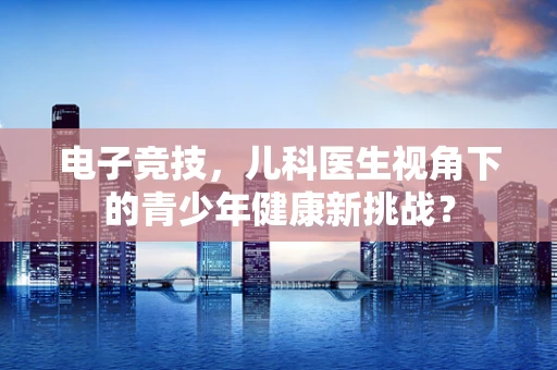 电子竞技，儿科医生视角下的青少年健康新挑战？