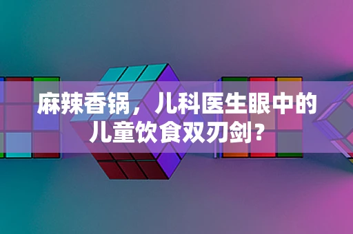 麻辣香锅，儿科医生眼中的儿童饮食双刃剑？