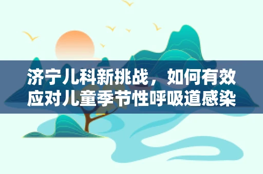 济宁儿科新挑战，如何有效应对儿童季节性呼吸道感染？
