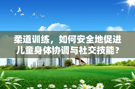 柔道训练，如何安全地促进儿童身体协调与社交技能？