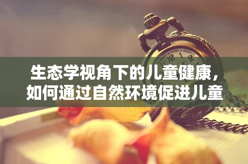 生态学视角下的儿童健康，如何通过自然环境促进儿童免疫力？