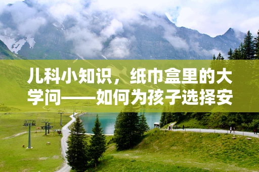 儿科小知识，纸巾盒里的大学问——如何为孩子选择安全的卫生纸？