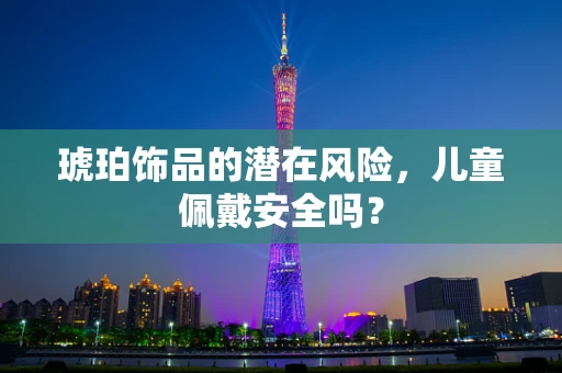 琥珀饰品的潜在风险，儿童佩戴安全吗？