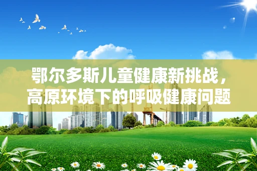 鄂尔多斯儿童健康新挑战，高原环境下的呼吸健康问题
