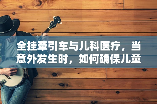 全挂牵引车与儿科医疗，当意外发生时，如何确保儿童安全？