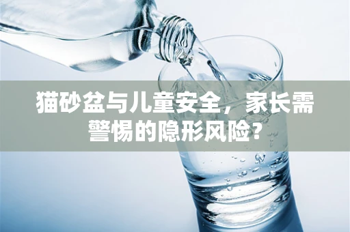 猫砂盆与儿童安全，家长需警惕的隐形风险？