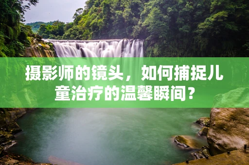摄影师的镜头，如何捕捉儿童治疗的温馨瞬间？
