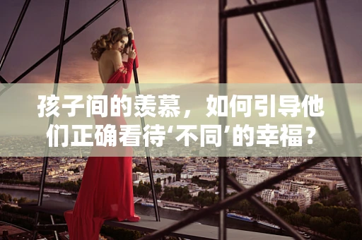 孩子间的羡慕，如何引导他们正确看待‘不同’的幸福？