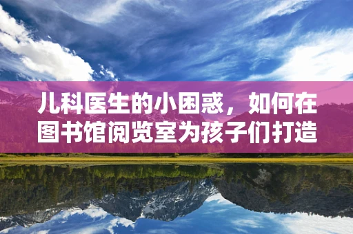 儿科医生的小困惑，如何在图书馆阅览室为孩子们打造健康阅读环境？