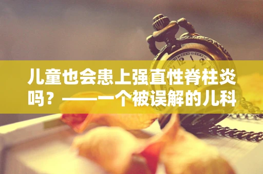 儿童也会患上强直性脊柱炎吗？——一个被误解的儿科疾病