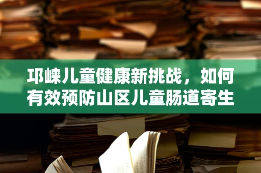 邛崃儿童健康新挑战，如何有效预防山区儿童肠道寄生虫感染？