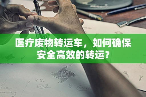 医疗废物转运车，如何确保安全高效的转运？