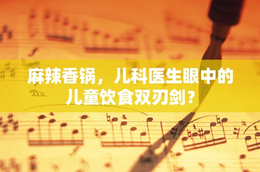 麻辣香锅，儿科医生眼中的儿童饮食双刃剑？