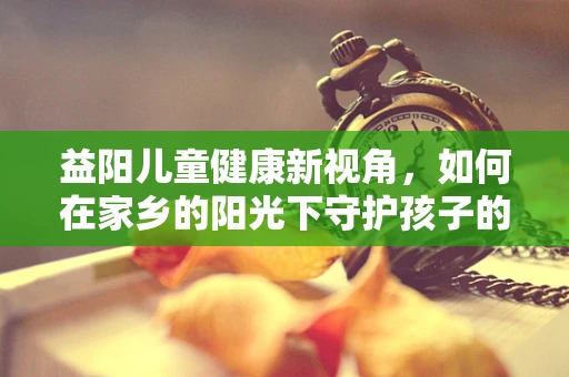 益阳儿童健康新视角，如何在家乡的阳光下守护孩子的肠道健康？